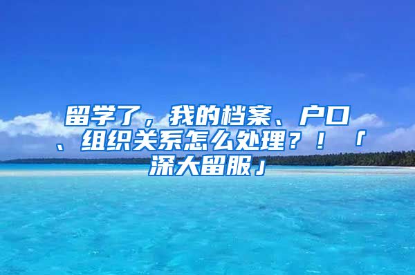 留學了，我的檔案、戶口、組織關系怎么處理？！「深大留服」