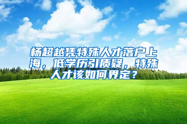 楊超越憑特殊人才落戶上海，低學(xué)歷引質(zhì)疑，特殊人才該如何界定？