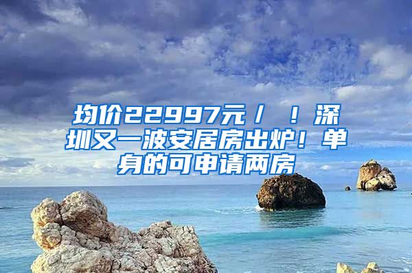 均價(jià)22997元／㎡！深圳又一波安居房出爐！單身的可申請(qǐng)兩房