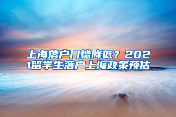 上海落戶門檻降低？2021留學(xué)生落戶上海政策預(yù)估