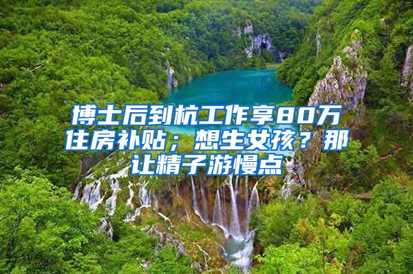 博士后到杭工作享80萬(wàn)住房補(bǔ)貼；想生女孩？那讓精子游慢點(diǎn)