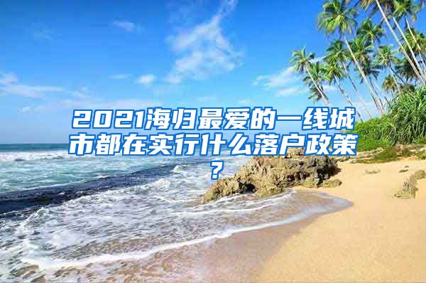 2021海歸最愛的一線城市都在實行什么落戶政策？