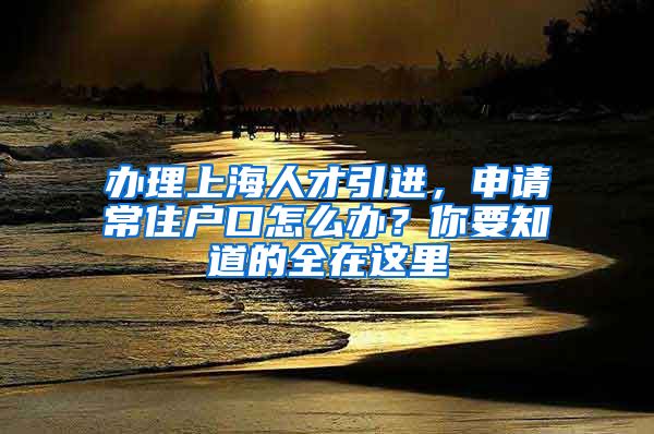 辦理上海人才引進(jìn)，申請(qǐng)常住戶口怎么辦？你要知道的全在這里