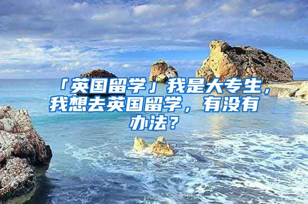 「英國留學」我是大專生，我想去英國留學，有沒有辦法？