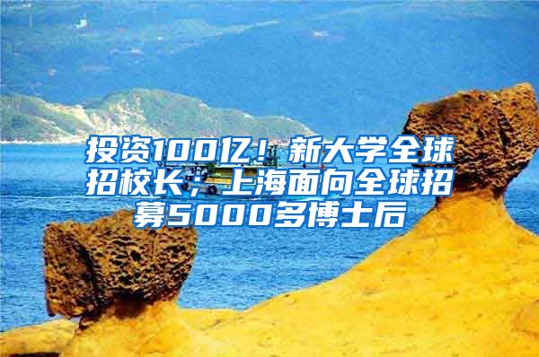 投資100億！新大學(xué)全球招校長；上海面向全球招募5000多博士后