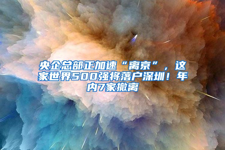 央企總部正加速“離京”，這家世界500強(qiáng)將落戶深圳！年內(nèi)7家撤離