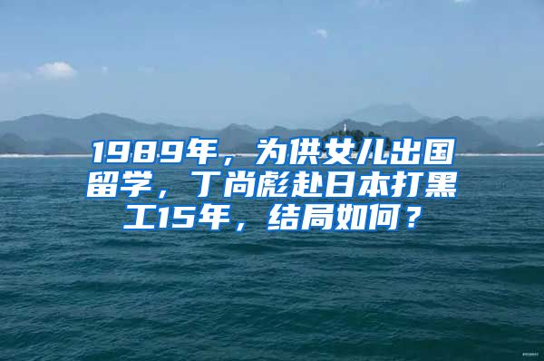 1989年，為供女兒出國(guó)留學(xué)，丁尚彪赴日本打黑工15年，結(jié)局如何？