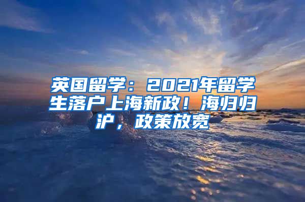 英國留學(xué)：2021年留學(xué)生落戶上海新政！海歸歸滬，政策放寬