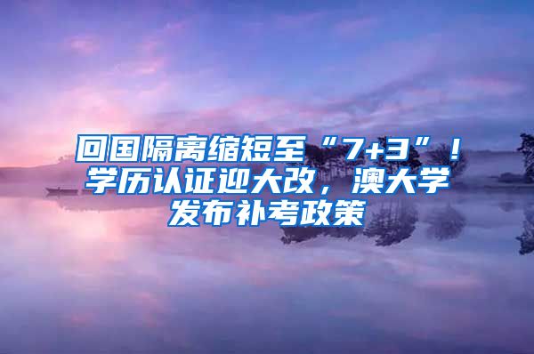 回國隔離縮短至“7+3”！學(xué)歷認(rèn)證迎大改，澳大學(xué)發(fā)布補(bǔ)考政策