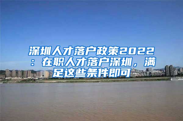 深圳人才落戶政策2022：在職人才落戶深圳，滿足這些條件即可