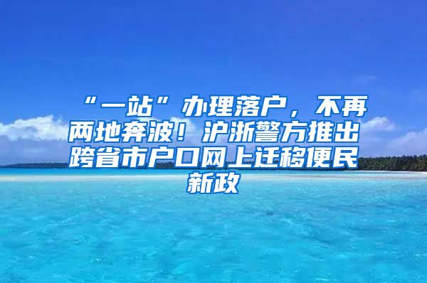 “一站”辦理落戶，不再兩地奔波！滬浙警方推出跨省市戶口網(wǎng)上遷移便民新政