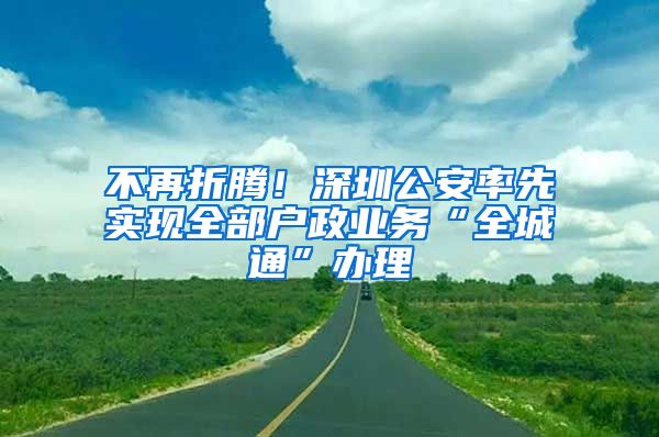 不再折騰！深圳公安率先實現(xiàn)全部戶政業(yè)務(wù)“全城通”辦理