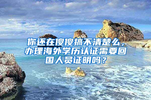 你還在傻傻搞不清楚么，辦理海外學(xué)歷認(rèn)證需要回國(guó)人員證明嗎？