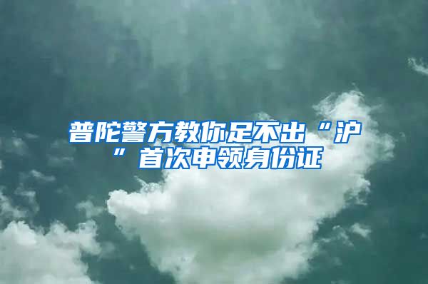 普陀警方教你足不出“滬”首次申領(lǐng)身份證