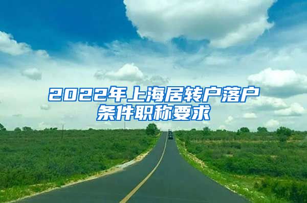 2022年上海居轉戶落戶條件職稱要求