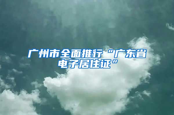 廣州市全面推行“廣東省電子居住證”