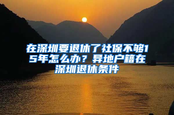 在深圳要退休了社保不夠15年怎么辦？異地戶籍在深圳退休條件