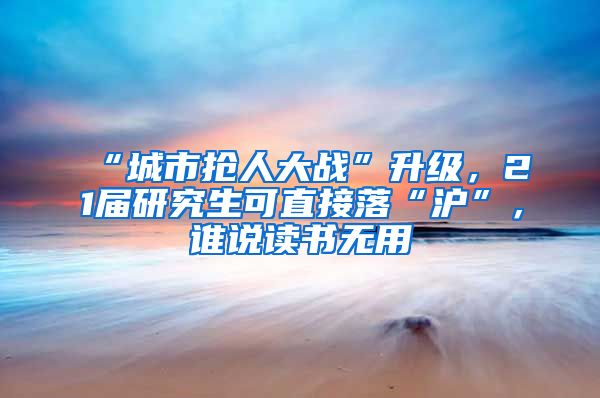 “城市搶人大戰(zhàn)”升級，21屆研究生可直接落“滬”，誰說讀書無用