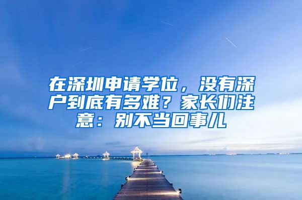 在深圳申請學位，沒有深戶到底有多難？家長們注意：別不當回事兒