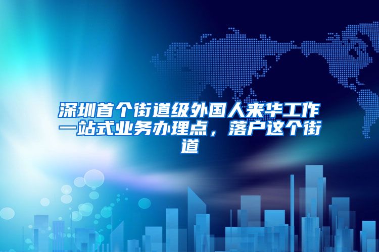 深圳首個街道級外國人來華工作一站式業(yè)務(wù)辦理點，落戶這個街道