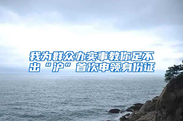 我為群眾辦實事教你足不出“滬”首次申領(lǐng)身份證