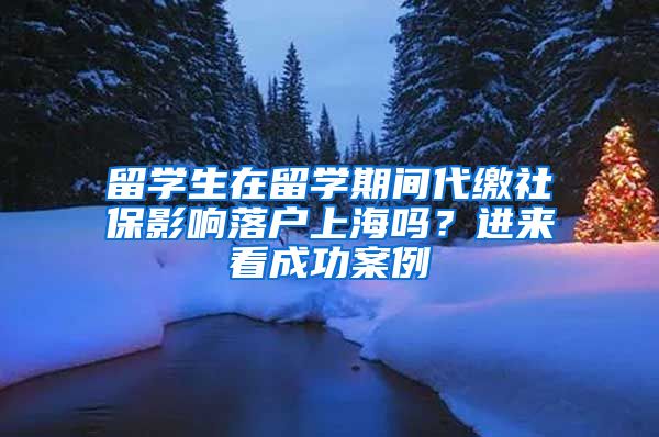 留學(xué)生在留學(xué)期間代繳社保影響落戶上海嗎？進來看成功案例→