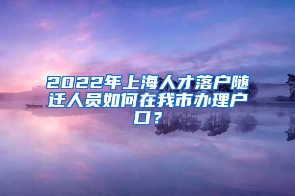 2022年上海人才落戶隨遷人員如何在我市辦理戶口？