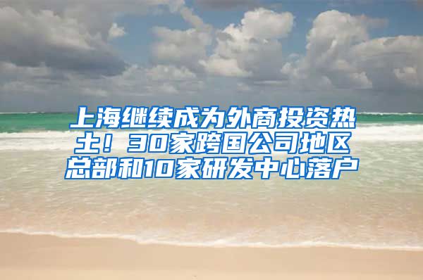 上海繼續(xù)成為外商投資熱土！30家跨國公司地區(qū)總部和10家研發(fā)中心落戶