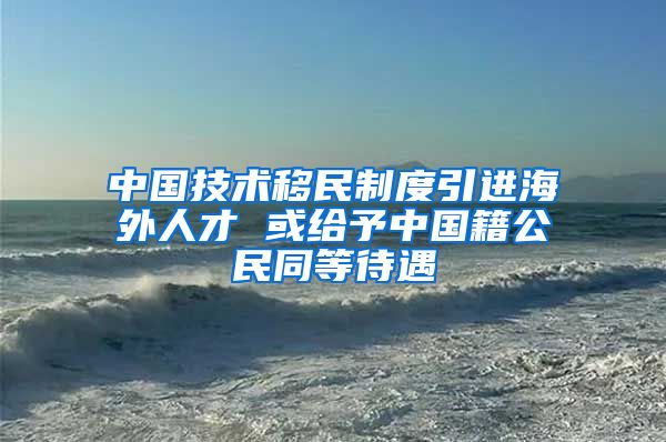 中國技術(shù)移民制度引進(jìn)海外人才 或給予中國籍公民同等待遇