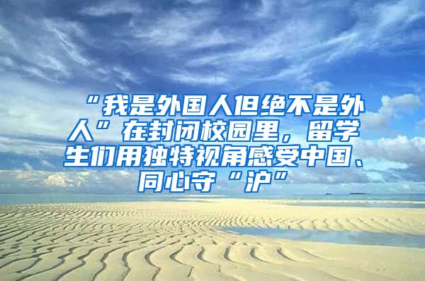 “我是外國(guó)人但絕不是外人”在封閉校園里，留學(xué)生們用獨(dú)特視角感受中國(guó)、同心守“滬”