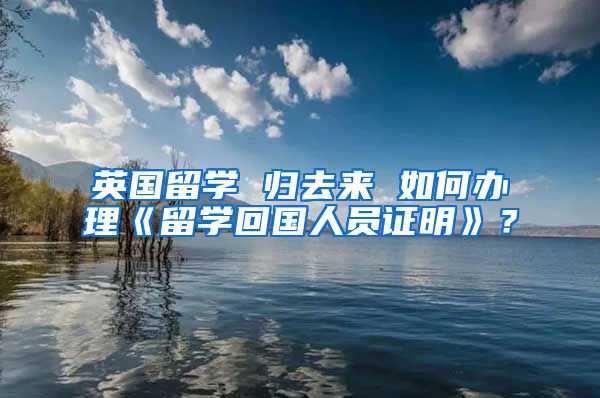 英國(guó)留學(xué) 歸去來(lái) 如何辦理《留學(xué)回國(guó)人員證明》？