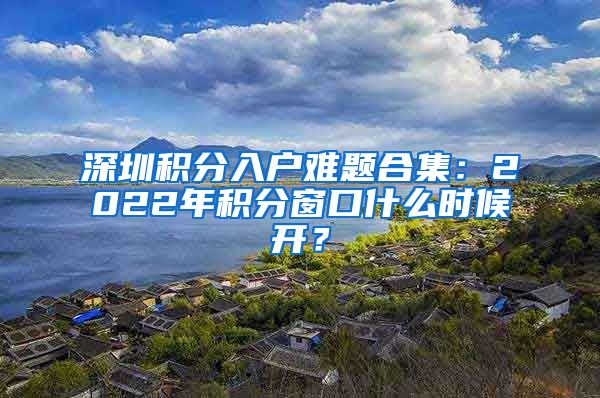 深圳積分入戶難題合集：2022年積分窗口什么時(shí)候開(kāi)？