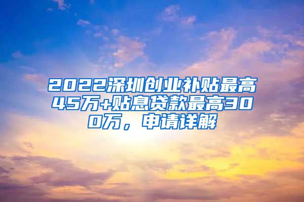 2022深圳創(chuàng)業(yè)補貼最高45萬+貼息貸款最高300萬，申請詳解