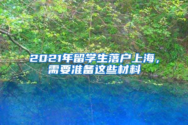 2021年留學生落戶上海，需要準備這些材料