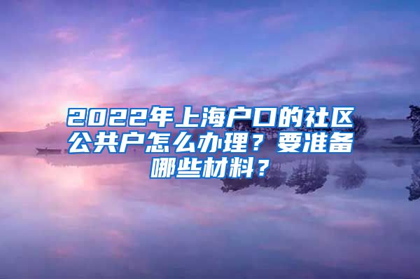 2022年上海戶口的社區(qū)公共戶怎么辦理？要準備哪些材料？