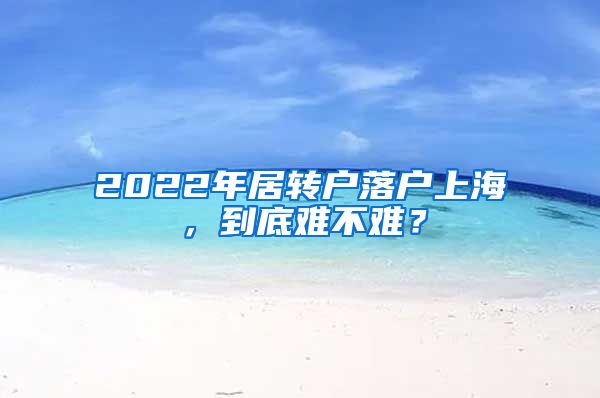 2022年居轉(zhuǎn)戶落戶上海，到底難不難？