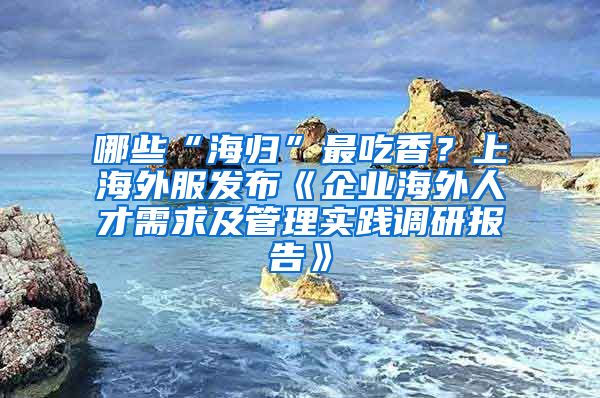 哪些“海歸”最吃香？上海外服發(fā)布《企業(yè)海外人才需求及管理實(shí)踐調(diào)研報(bào)告》