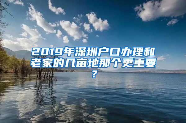 2019年深圳戶口辦理和老家的幾畝地那個更重要？