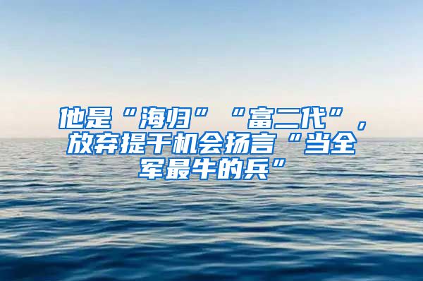 他是“海歸”“富二代”，放棄提干機會揚言“當全軍最牛的兵”