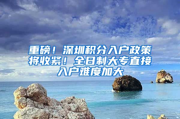 重磅！深圳積分入戶(hù)政策將收緊！全日制大專(zhuān)直接入戶(hù)難度加大