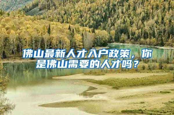 佛山最新人才入戶政策，你是佛山需要的人才嗎？