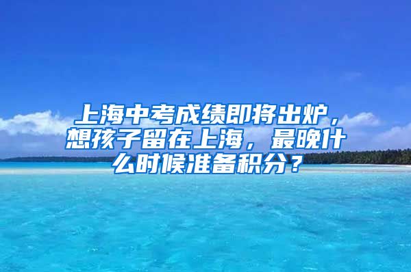 上海中考成績即將出爐，想孩子留在上海，最晚什么時候準(zhǔn)備積分？