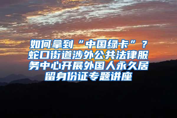 如何拿到“中國綠卡”？蛇口街道涉外公共法律服務(wù)中心開展外國人永久居留身份證專題講座