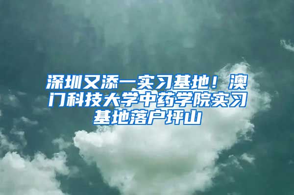 深圳又添一實習(xí)基地！澳門科技大學(xué)中藥學(xué)院實習(xí)基地落戶坪山