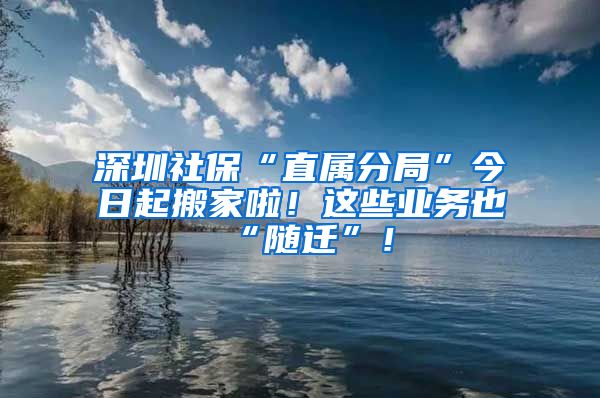 深圳社保“直屬分局”今日起搬家啦！這些業(yè)務也“隨遷”！