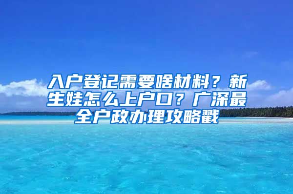 入戶登記需要啥材料？新生娃怎么上戶口？廣深最全戶政辦理攻略戳