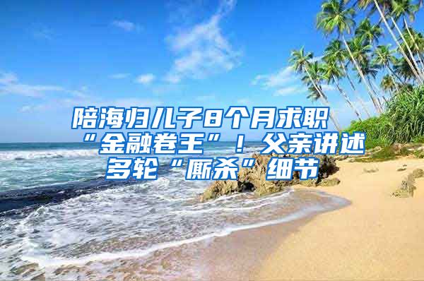 陪海歸兒子8個月求職“金融卷王”！父親講述多輪“廝殺”細(xì)節(jié)