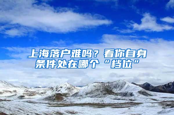 上海落戶(hù)難嗎？看你自身?xiàng)l件處在哪個(gè)“檔位”