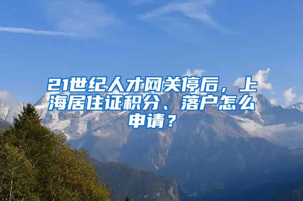 21世紀(jì)人才網(wǎng)關(guān)停后，上海居住證積分、落戶怎么申請(qǐng)？