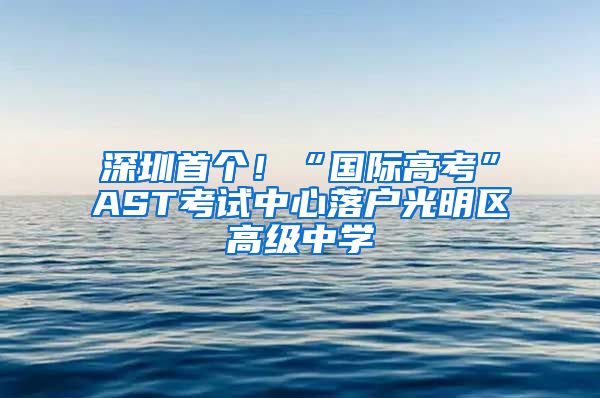 深圳首個！“國際高考”AST考試中心落戶光明區(qū)高級中學(xué)